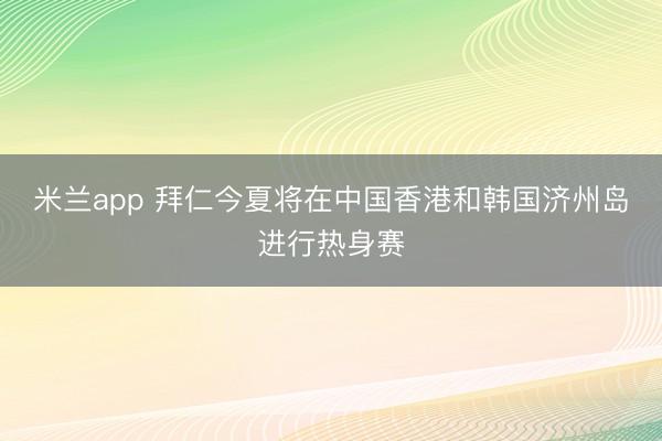 米兰app 拜仁今夏将在中国香港和韩国济州岛进行热身赛