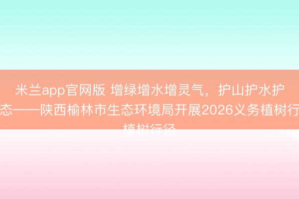 米兰app官网版 增绿增水增灵气，护山护水护生态——陕西榆林市生态环境局开展2026义务植树行径