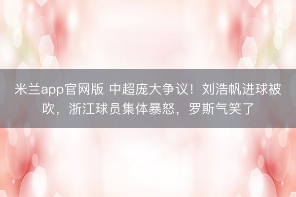 米兰app官网版 中超庞大争议！刘浩帆进球被吹，浙江球员集体暴怒，罗斯气笑了