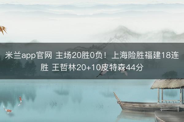 米兰app官网 主场20胜0负！上海险胜福建18连胜 王哲林20+10皮特森44分