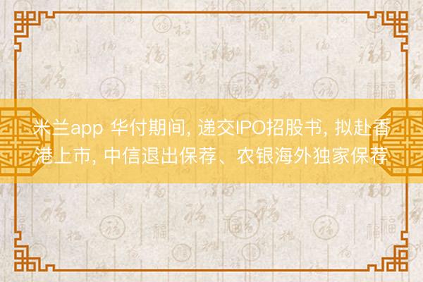 米兰app 华付期间, 递交IPO招股书, 拟赴香港上市, 中信退出保荐、农银海外独家保荐
