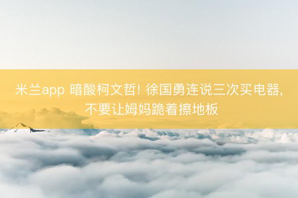 米兰app 暗酸柯文哲! 徐国勇连说三次买电器， 不要让姆妈跪着擦地板