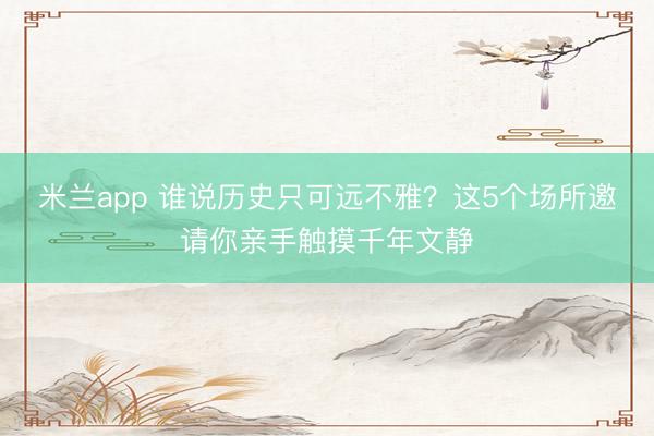 米兰app 谁说历史只可远不雅？这5个场所邀请你亲手触摸千年文静