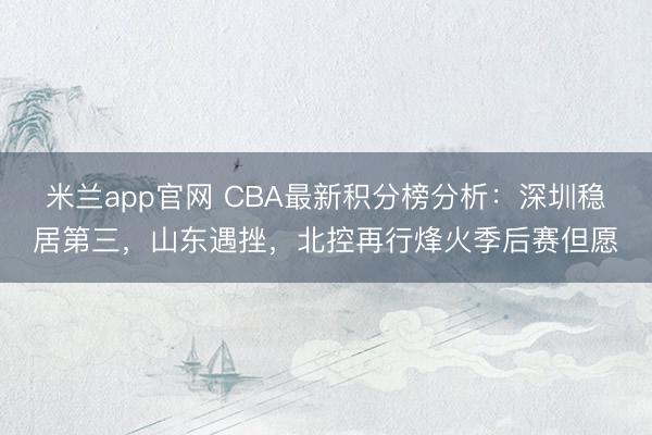 米兰app官网 CBA最新积分榜分析：深圳稳居第三，山东遇挫，北控再行烽火季后赛但愿