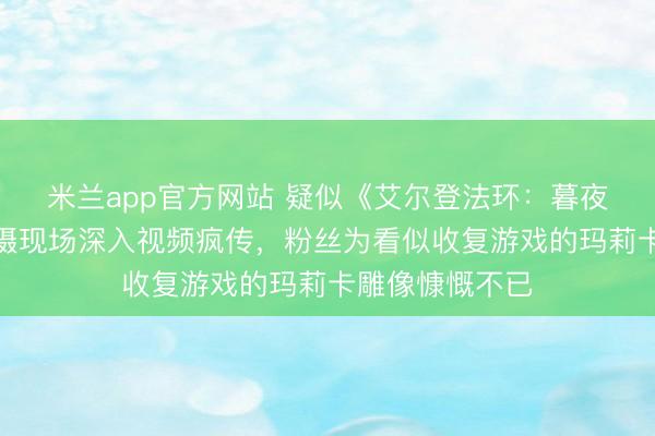 米兰app官方网站 疑似《艾尔登法环：暮夜君临》电影拍摄现场深入视频疯传，粉丝为看似收复游戏的玛莉卡雕像慷慨不已