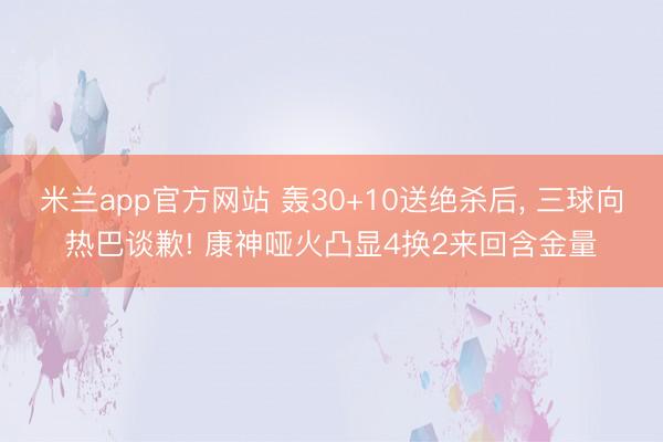 米兰app官方网站 轰30+10送绝杀后， 三球向热巴谈歉! 康神哑火凸显4换2来回含金量