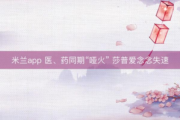 米兰app 医、药同期“哑火” 莎普爱念念失速