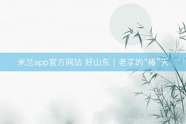 米兰app官方网站 好山东｜老李的“椿”天