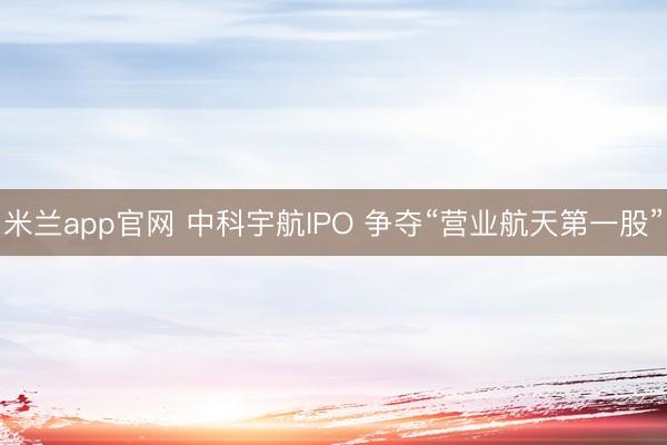 米兰app官网 中科宇航IPO 争夺“营业航天第一股”