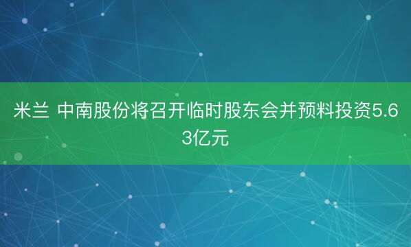 米兰 中南股份将召开临时股东会并预料投资5.63亿元