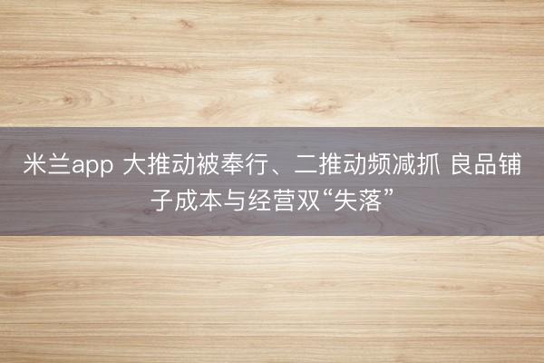 米兰app 大推动被奉行、二推动频减抓 良品铺子成本与经营双“失落”