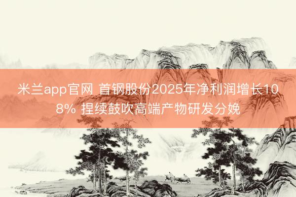 米兰app官网 首钢股份2025年净利润增长108% 捏续鼓吹高端产物研发分娩