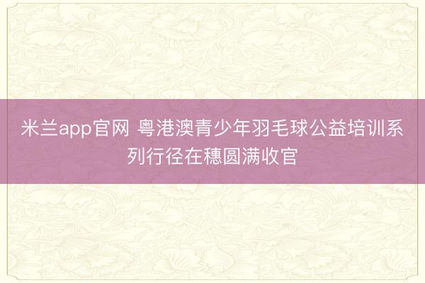 米兰app官网 粤港澳青少年羽毛球公益培训系列行径在穗圆满收官