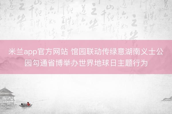 米兰app官方网站 馆园联动传绿意湖南义士公园勾通省博举办世界地球日主题行为