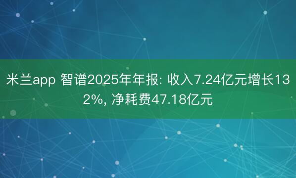 米兰app 智谱2025年年报: 收入7.24亿元增长132%， 净耗费47.18亿元