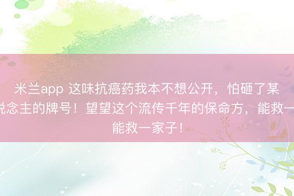 米兰app 这味抗癌药我本不想公开，怕砸了某些东说念主的牌号！望望这个流传千年的保命方，能救一家子！