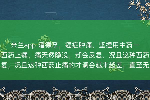 米兰app 潘德孚，癌症肿痛，坚捏用中药一定会得到良效。若是用西药止痛，痛天然隐没，却会反复，况且这种西药止痛的才调会越来越差，直至无效摒弃