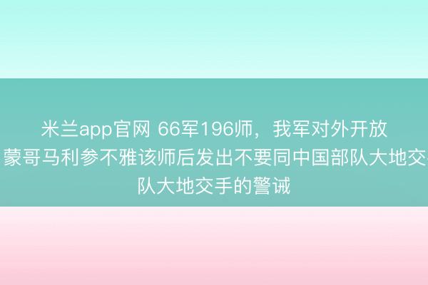 米兰app官网 66军196师，我军对外开放第一师，蒙哥马利参不雅该师后发出不要同中国部队大地交手的警诫
