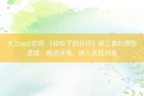 米兰app官网 《峻岭下的花环》梁三喜的原型遗孀：搬进洋楼，纳入优抚对象