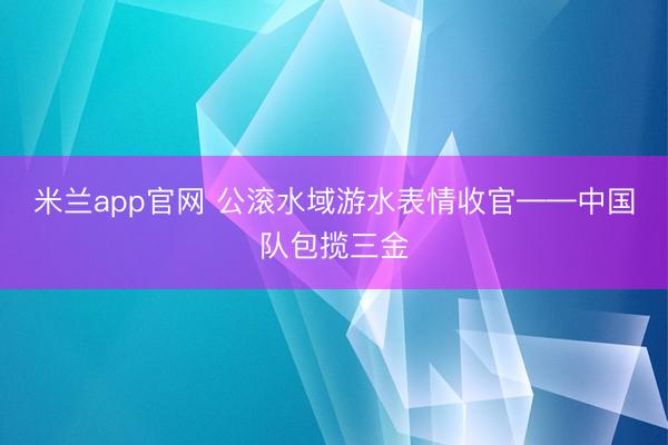 米兰app官网 公滚水域游水表情收官——中国队包揽三金
