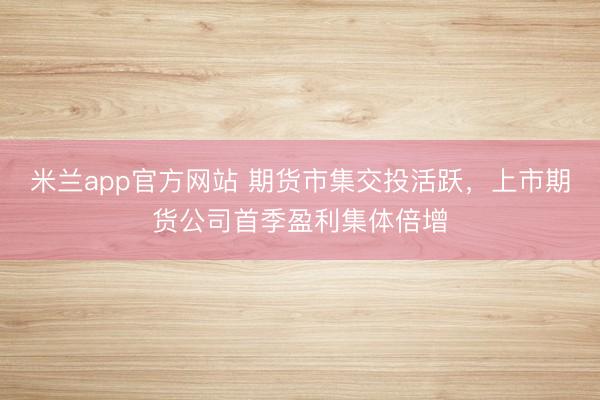 米兰app官方网站 期货市集交投活跃，上市期货公司首季盈利集体倍增