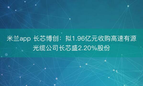 米兰app 长芯博创：拟1.96亿元收购高速有源光缆公司长芯盛2.20%股份