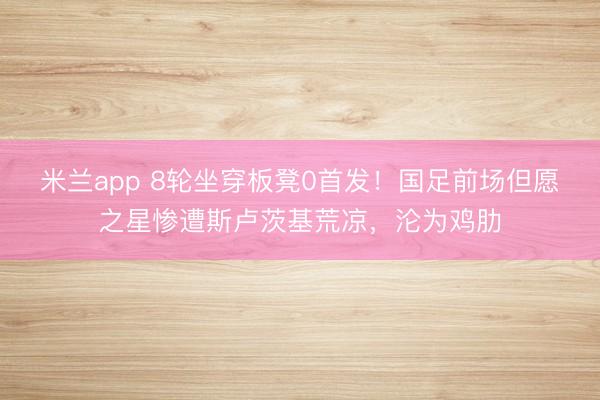 米兰app 8轮坐穿板凳0首发！国足前场但愿之星惨遭斯卢茨基荒凉，沦为鸡肋