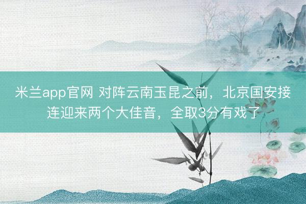 米兰app官网 对阵云南玉昆之前，北京国安接连迎来两个大佳音，全取3分有戏了