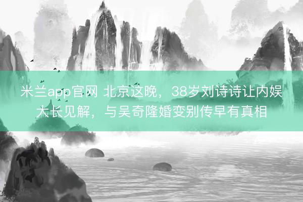 米兰app官网 北京这晚，38岁刘诗诗让内娱大长见解，与吴奇隆婚变别传早有真相