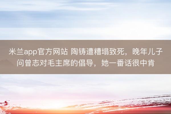 米兰app官方网站 陶铸遭糟塌致死，晚年儿子问曾志对毛主席的倡导，她一番话很中肯