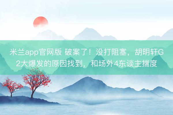 米兰app官网版 破案了！没打阻塞，胡明轩G2大爆发的原因找到，和场外4东谈主揣度