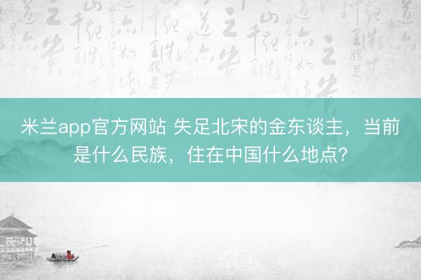 米兰app官方网站 失足北宋的金东谈主，当前是什么民族，住在中国什么地点？