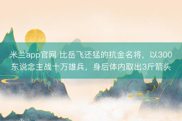 米兰app官网 比岳飞还猛的抗金名将，以300东说念主战十万雄兵，身后体内取出3斤箭头