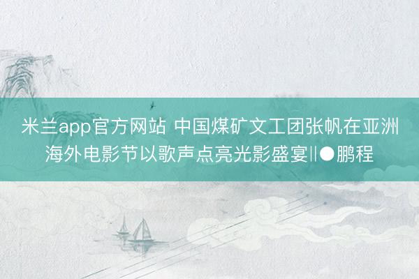米兰app官方网站 中国煤矿文工团张帆在亚洲海外电影节以歌声点亮光影盛宴‖●鹏程