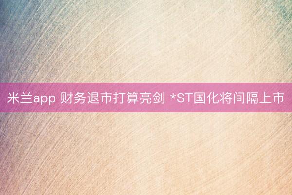 米兰app 财务退市打算亮剑 *ST国化将间隔上市