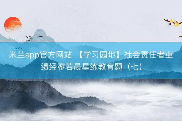 米兰app官方网站 【学习园地】社会责任者业绩经寥若晨星练教育题（七）