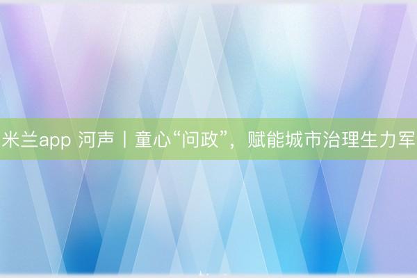 米兰app 河声丨童心“问政”，赋能城市治理生力军
