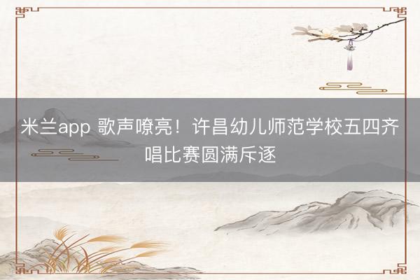 米兰app 歌声嘹亮！许昌幼儿师范学校五四齐唱比赛圆满斥逐