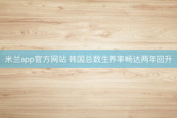 米兰app官方网站 韩国总数生养率畅达两年回升