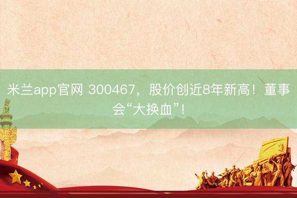 米兰app官网 300467，股价创近8年新高！董事会“大换血”！