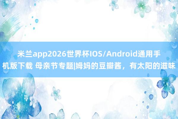 米兰app2026世界杯IOS/Android通用手机版下载 母亲节专题|姆妈的豆瓣酱,有太阳的滋味