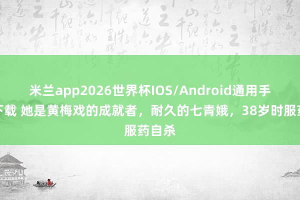 米兰app2026世界杯IOS/Android通用手机版下载 她是黄梅戏的成就者，耐久的七青娥，38岁时服药自杀