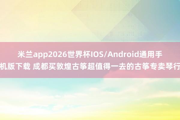 米兰app2026世界杯IOS/Android通用手机版下载 成都买敦煌古筝超值得一去的古筝专卖琴行