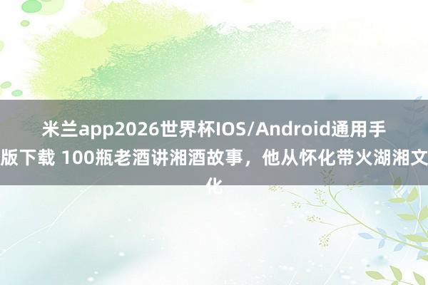 米兰app2026世界杯IOS/Android通用手机版下载 100瓶老酒讲湘酒故事，他从怀化带火湖湘文化