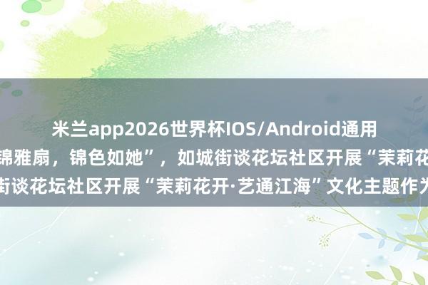 米兰app2026世界杯IOS/Android通用手机版下载 南通如皋：“宋锦雅扇，锦色如她”，如城街谈花坛社区开展“茉莉花开·艺通江海”文化主题作为