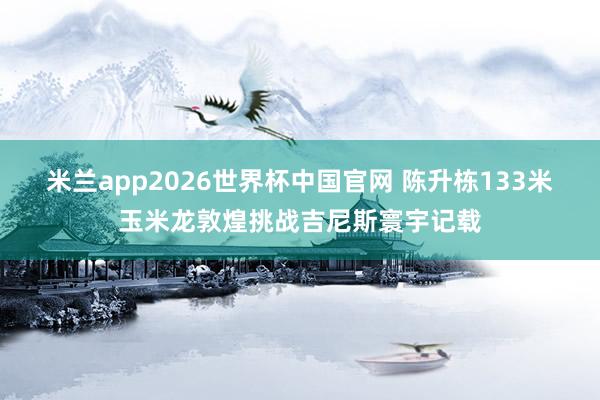 米兰app2026世界杯中国官网 陈升栋133米玉米龙敦煌挑战吉尼斯寰宇记载