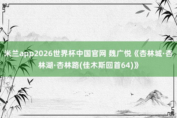 米兰app2026世界杯中国官网 魏广悦《杏林城·杏林湖·杏林路(佳木斯回首64)》