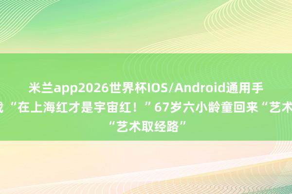 米兰app2026世界杯IOS/Android通用手机版下载 “在上海红才是宇宙红!”67岁六小龄童回来“艺术取经路”