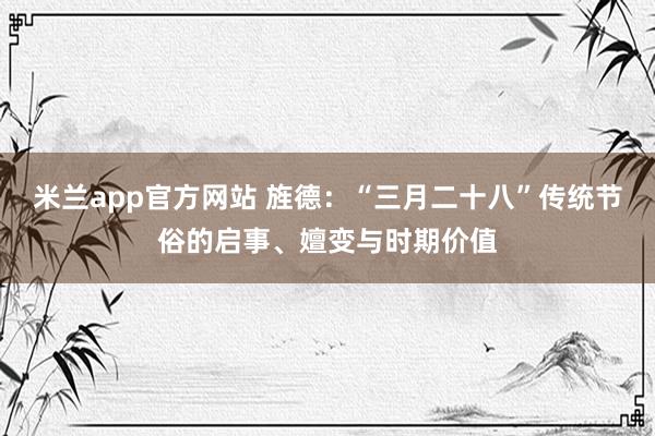 米兰app官方网站 旌德：“三月二十八”传统节俗的启事、嬗变与时期价值