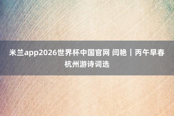 米兰app2026世界杯中国官网 闫艳｜丙午早春杭州游诗词选